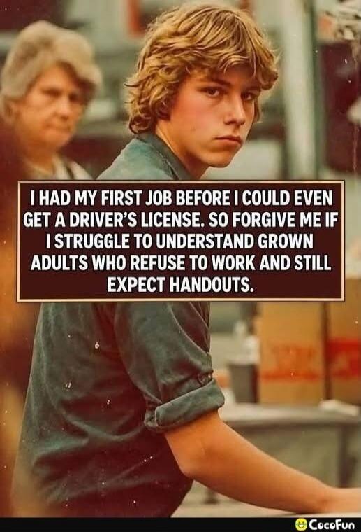 I HAD MY FIRST JOB BEFORE I COULD EVEN GET A DRIVER'S LICENSE. SO FORGIVE ME IF I STRUGGLE TO UNDERSTAND GROWN ADULTS WHO REFUSE TO WORK AND STILL EXPECT HANDOUTS.