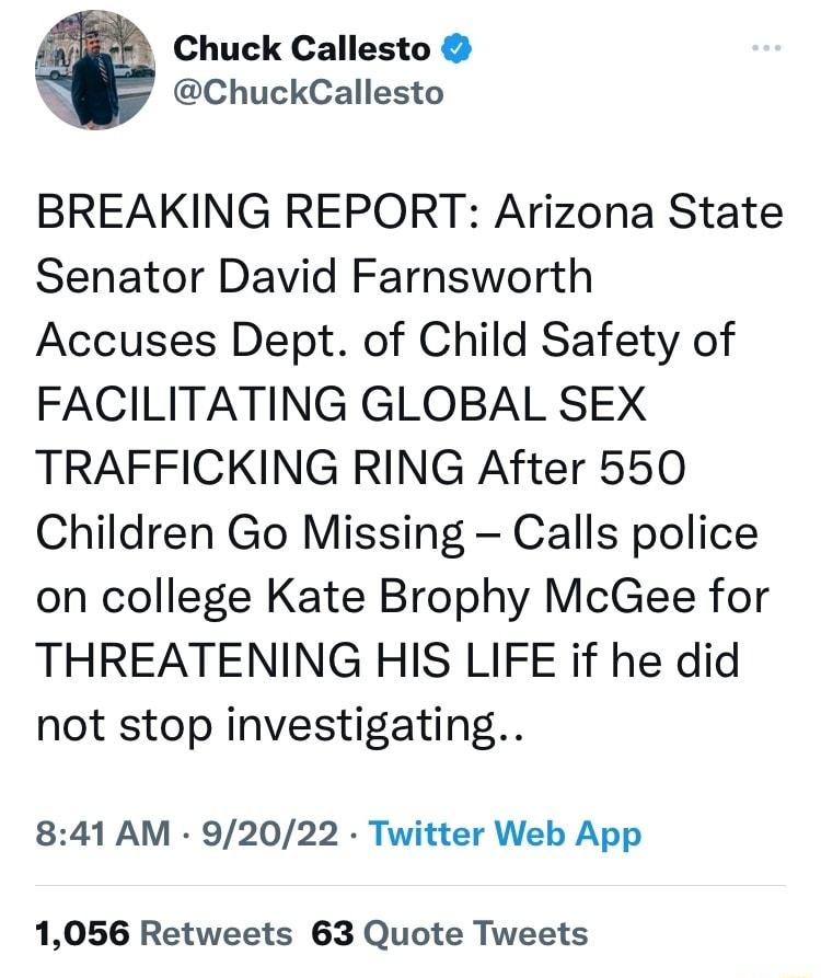 Chuck Callesto ChuckCallesto BREAKING REPORT Arizona State Senator David Farnsworth Accuses Dept of Child Safety of FACILITATING GLOBAL SEX TRAFFICKING RING After 550 Children Go Missing Calls police on college Kate Brophy McGee for THREATENING HIS LIFE if he did not stop investigating 841 AM 92022 Twitter Web App 1056 Retweets 63 Quote Tweets