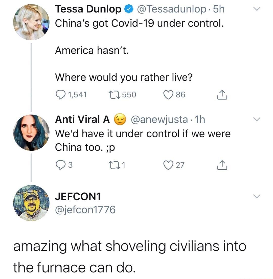 Tessa Dunlop Tessadunlop 5h Chinas got Covid 19 under control America hasnt Where would you rather live 1541 12550 Qse o L Anti Viral A anewjusta 1h Wed have it under control if we were China too p Qs w Q7 JEFCON1 jefcont776 amazing what shoveling civilians into the furnace can do