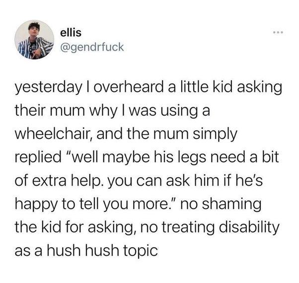 ellis N gendrfuck yesterday overheard a little kid asking their mum why was using a wheelchair and the mum simply replied well maybe his legs need a bit of extra help you can ask him if hes happy to tell you more no shaming the kid for asking no treating disability as a hush hush topic