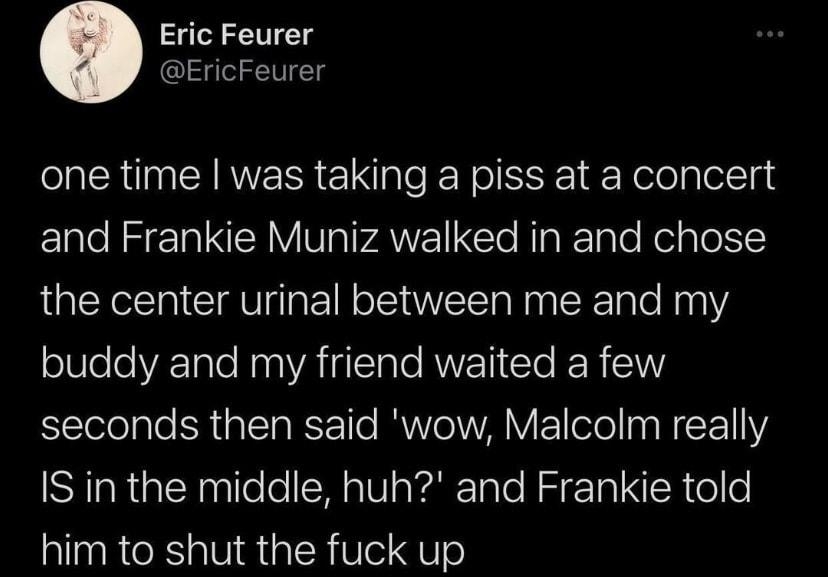 Eric Feurer EricFeurer one time was taking a piss at a concert Elale Nz ela IRV Vg ANEITe NipKelple RelgTolte the center urinal between me and my buddy and my friend waited a few seconds then said wow Malcolm really IS in the middle huh and Frankie told him to shut the fuck up 508 PM 2021 02 08 Twitter Web App 3911 Retweets 134 Quote Tweets 48K Likes