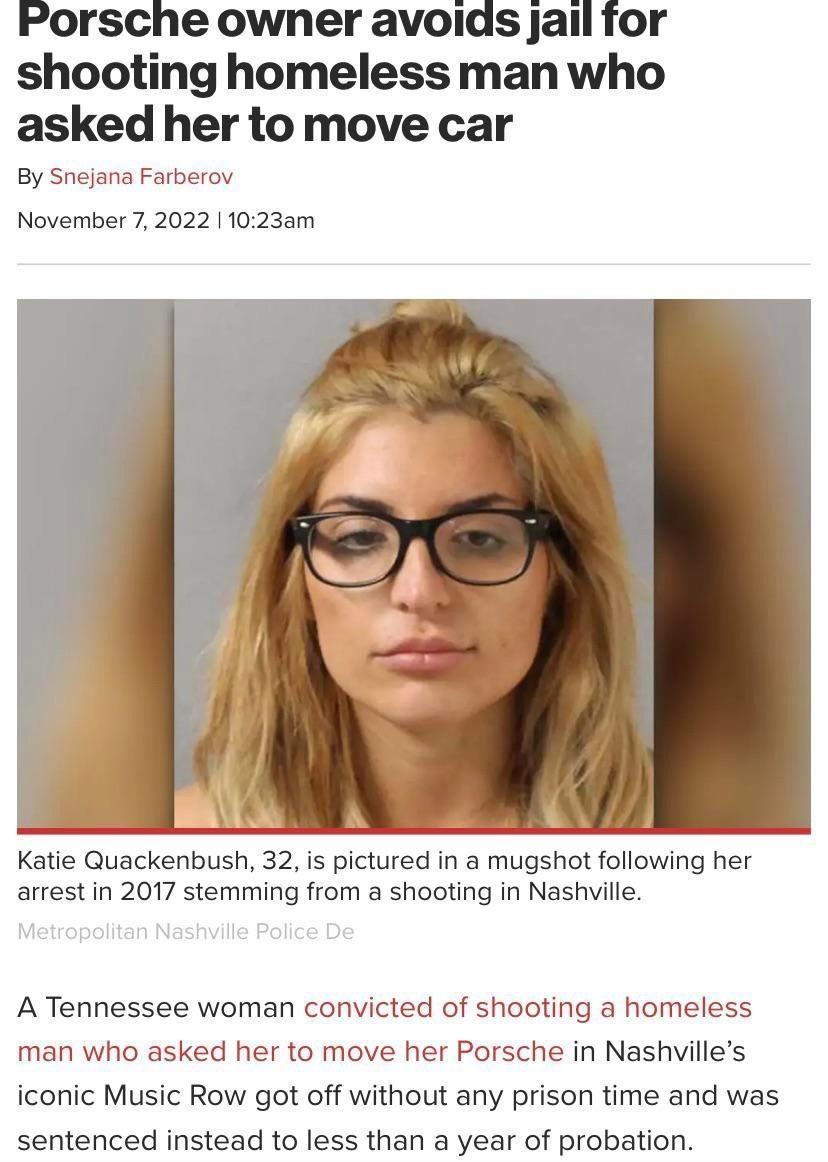 Porsche owner avoids jail for shooting homeless man who asked her to move car By Snejana Farberov November 7 2022 11023am Katie Quackenbush 32 is pictured in a mugshot following her arrestin 2017 stemming from a shooting in Nashville A Tennessee woman convicted of shooting a homeless man who asked her to move her Porsche in Nashvilles iconic Music Row got off without any prison time and was senten