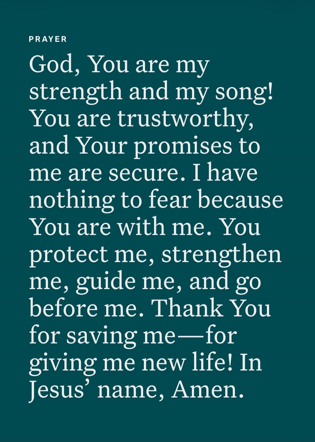 PRAYER God, You are my strength and my song! You are trustworthy, and Your promises to me are secure. I have nothing to fear because You are with me. You protect me, strengthen me, guide me, and go before me. Thank You for saving me—for giving me new life! In Jesus’ name, Amen.
