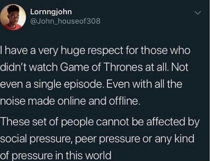 Lornngjohn v John_houseof308 have a very huge respect for those who didnt watch Game of Thrones at all Not even a single episode Even with all the noise made online and offline These set of people cannot be affected by social pressure peer pressure or any kind of pressure in this world