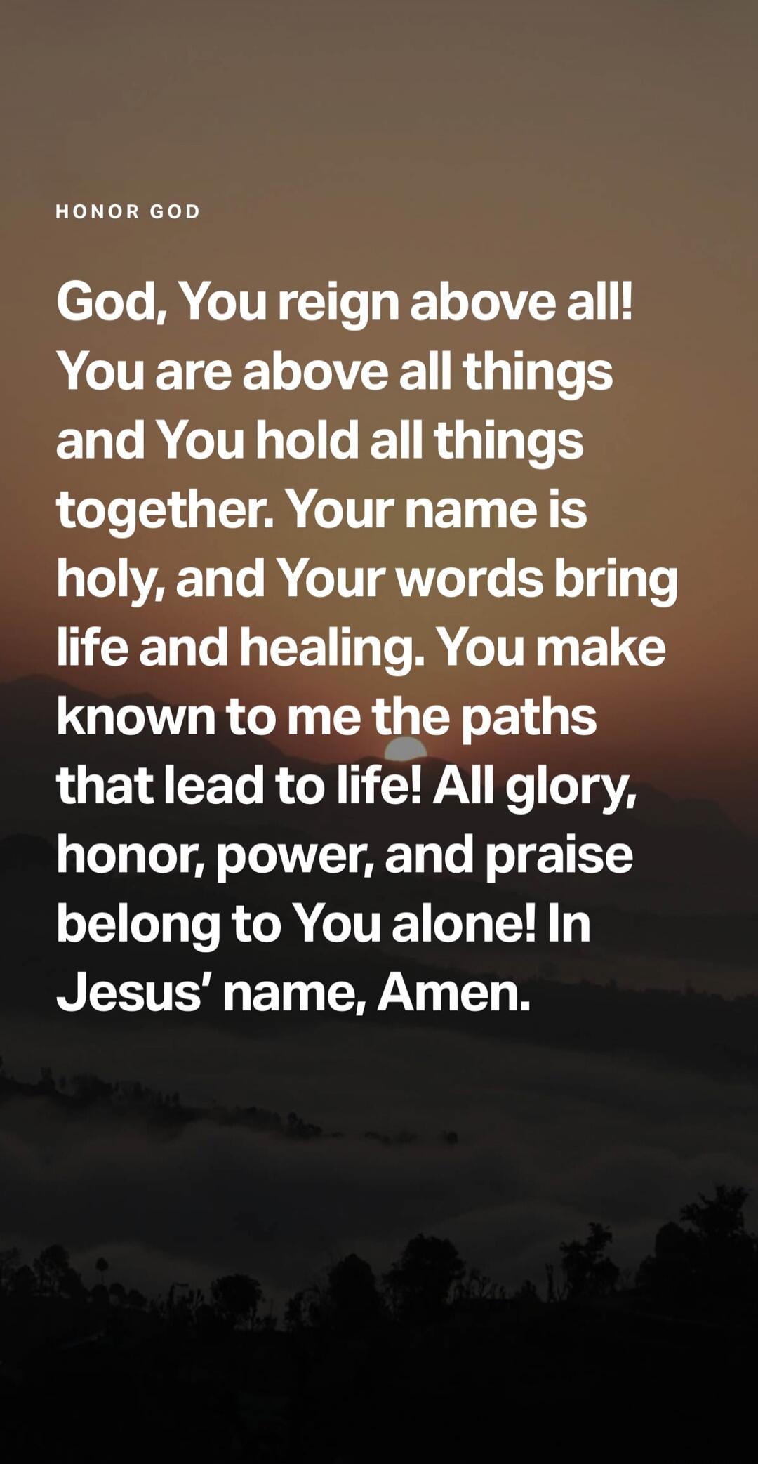 HONOR GOD God, You reign above all! You are above all things and You hold all things together. Your name is holy, and Your words bring life and healing. You make known to me the paths that lead to life! All glory, honor, power, and praise belong to You alone! In Jesus' name, Amen.