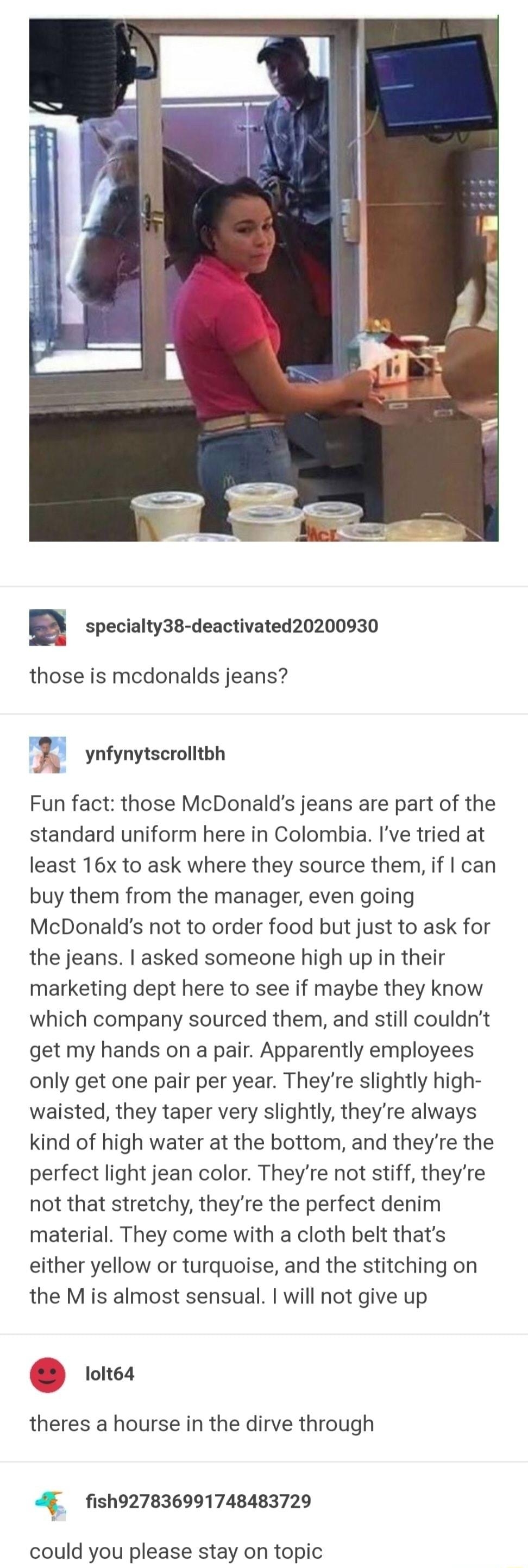 adonischildsupportcase specialty38 deactivated20200930 those is mcdonalds jeans _i ynfynytscrolitbh Fun fact those McDonalds jeans are part of the standard uniform here in Colombia Ive tried at least 16x to ask where they source them if can buy them from the manager even going McDonalds not to order food but just to ask for the jeans asked someone high up in their marketing dept here to see if may