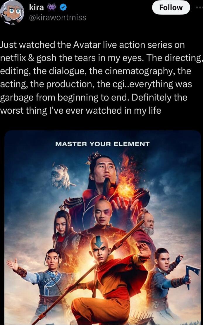 Follow Just watched the Avatar live action series on netflix gosh the tears in my eyes The directing editing the dialogue the cinematography the acting the production the cgieverything was garbage from beginning to end Definitely the worst thing Ive ever watched in my life MASTER YOUR ELEMENT