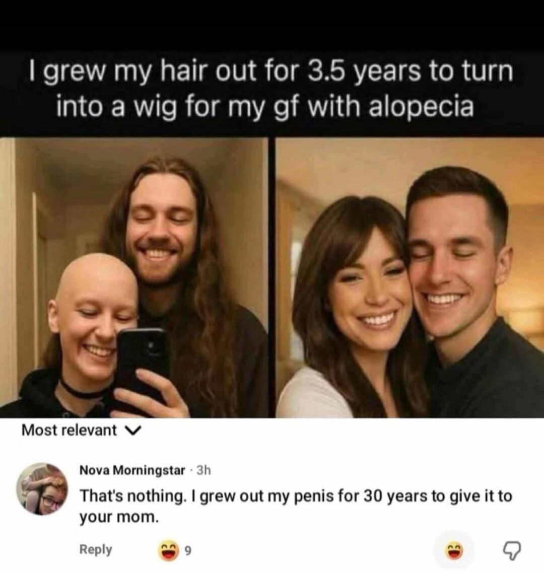 I grew my hair out for 3.5 years to turn into a wig for my gf with alopecia. That's nothing. I grew out my penis for 30 years to give it to your mom.