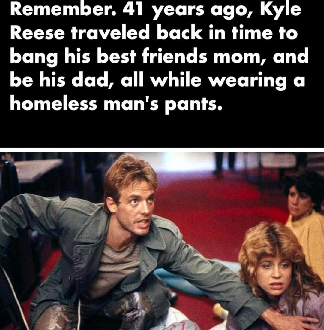 Remember. 41 years ago, Kyle Reese traveled back in time to bang his best friends mom, and be his dad, all while wearing a homeless man's pants.