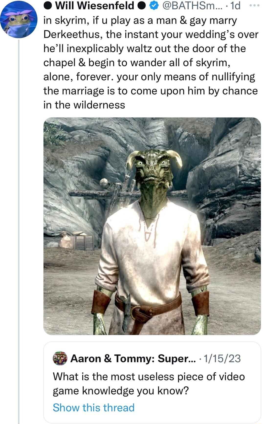 Will Wiesenfeld BATHSm 1d e in skyrim if u play as a man gay marry Derkeethus the instant your weddings over hell inexplicably waltz out the door of the chapel begin to wander all of skyrim alone forever your only means of nullifying the marriage is to come upon him by chance in the wilderness Aaron Tommy Super 11523 What is the most useless piece of video game knowledge you know Show this thread