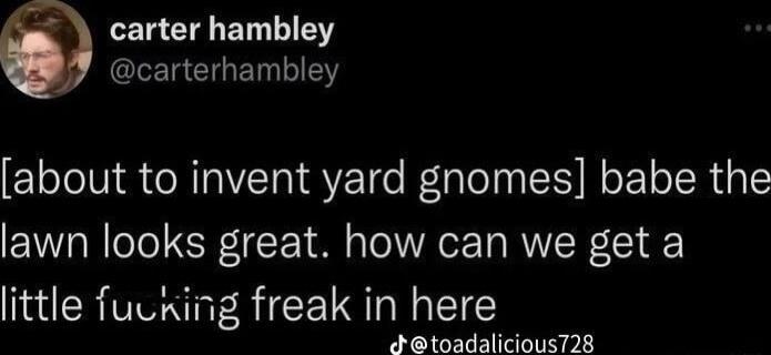 LERETE ELLIEY L EIGENEY about to invent yard gnomes babe the lawn looks great how can we get a little fucking freak in here Jtoadalicious728