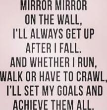 MIRROR MIRROR ON THE WALL, I'LL ALWAYS GET UP AFTER I FALL. AND WHETHER I RUN, WALK OR HAVE TO CRAWL, I'LL SET MY GOALS AND ACHIEVE THEM ALL.