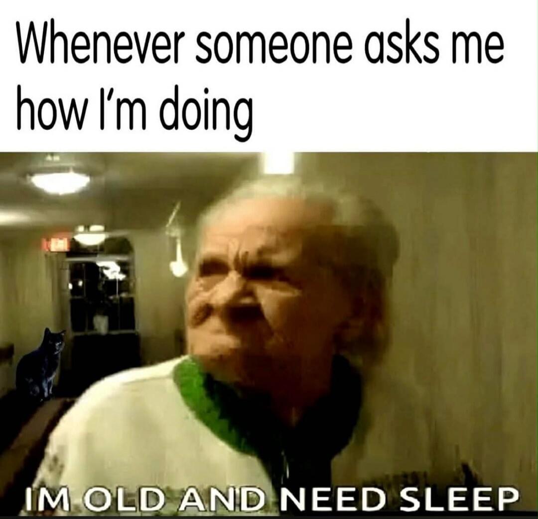 Whenever someone asks me how I'm doing IM OLD AND NEED SLEEP