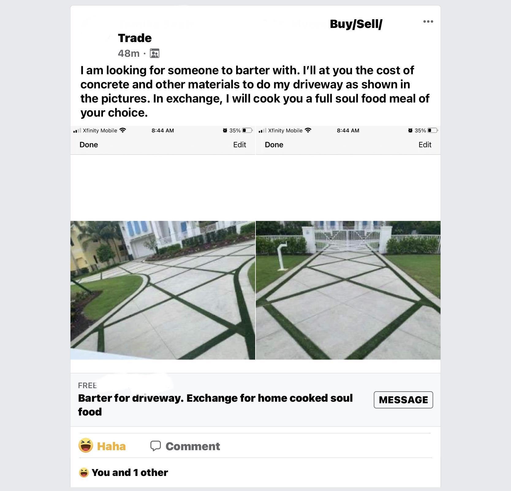 BuySell Trade 48m I am looking for someone to barter with Ill at you the cost of concrete and other materials to do my driveway as shown in the pictures In exchange will cook you a full soul food meal of your choice Xfinity Mobile 844 AM 35 Xfinity Mobile 844 AM 35E Done Edit Done Edit FREE Barter for driveway Exchange for home cooked soul food Haha O Comment You and 1 other