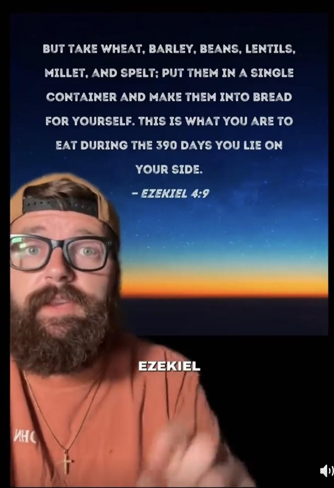 BUT TAKE WHEAT, BARLEY, BEANS, LENTILS, MILLET, AND SPELT; PUT THEM IN A SINGLE CONTAINER AND MAKE THEM INTO BREAD FOR YOURSELF. THIS IS WHAT YOU ARE TO EAT DURING THE 390 DAYS YOU LIE ON YOUR SIDE. - EZEKIEL 4:9. The speaker is discussing this biblical passage.