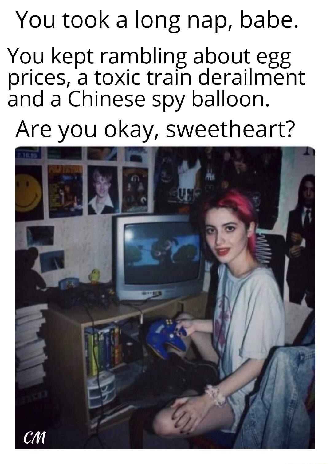 You took a long nap babe You kept rambling about egg prices a toxic train derailment and a Chinese spy balloon Are you okay sweetheart