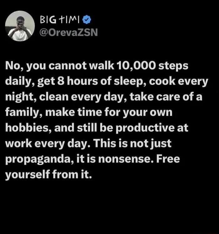 BIG TIMI @OrevaZSN No, you cannot walk 10,000 steps daily, get 8 hours of sleep, cook every night, clean every day, take care of a family, make time for your own hobbies, and still be productive at work every day. This is not just propaganda, it is nonsense. Free yourself from it.