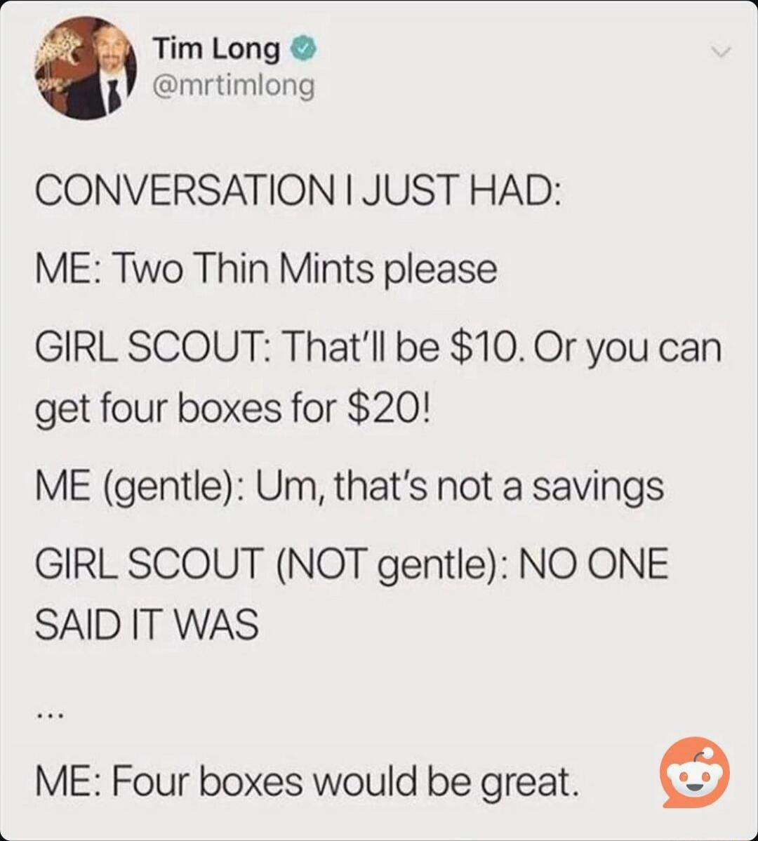 CONVERSATION I JUST HAD:

ME: Two Thin Mints please
GIRL SCOUT: That'll be $10. Or you can get four boxes for $20!
ME (gentle): Um, that's not a savings
GIRL SCOUT (NOT gentle): NO ONE SAID IT WAS
...
ME: Four boxes would be great.