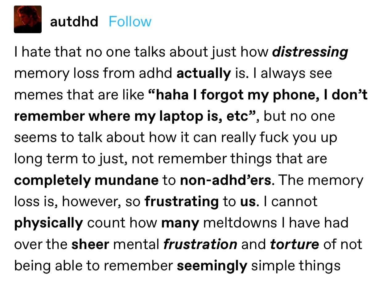 autdhd Follow hate that no one talks about just how distressing memory loss from adhd actually is always see memes that are like haha forgot my phone dont remember where my laptop is etc but no one seems to talk about how it can really fuck you up long term to just not remember things that are completely mundane to non adhders The memory loss is however so frustrating to us cannot physically count