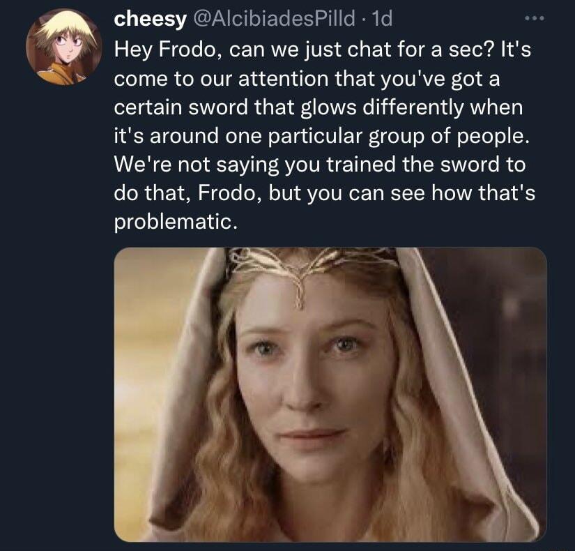 cheesy AlcibiadesPilld 1d Hey Frodo can we just chat for a sec Its come to our attention that youve got a certain sword that glows differently when its around one particular group of people Were not saying you trained the sword to do that Frodo but you can see how thats problematic
