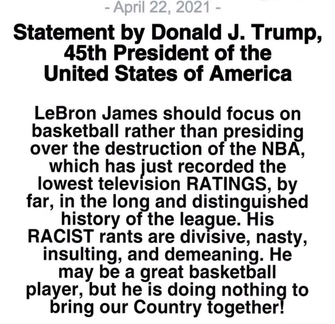 Statement by Donald J Trump 45th President of the United States of America LeBron James should focus on basketball rather than presiding over the destruction of the NBA which has just recorded the lowest television RATINGS by far in the long and distinguished history of the league His RACIST rants are divisive nasty insulting and demeaning He may be a great basketball player but he is doing nothin