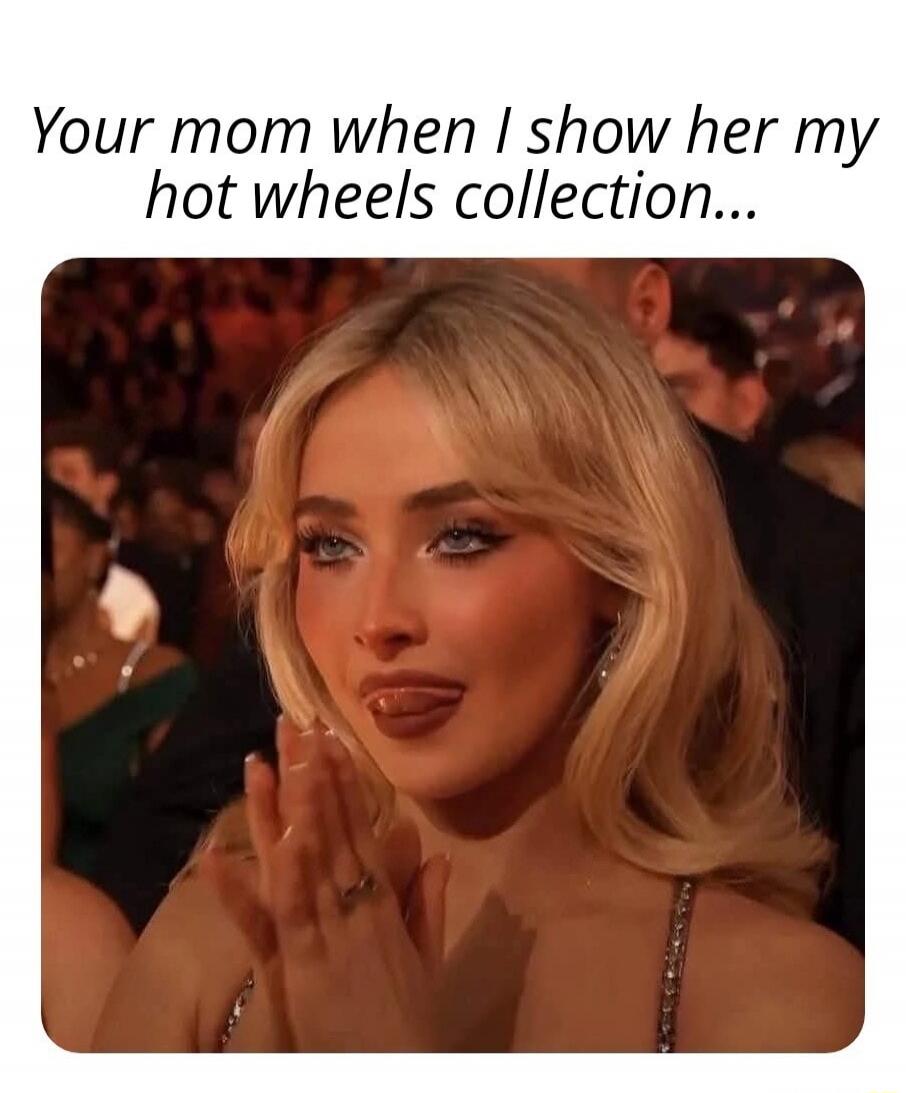 Your mom when I show her my hot wheels collection...