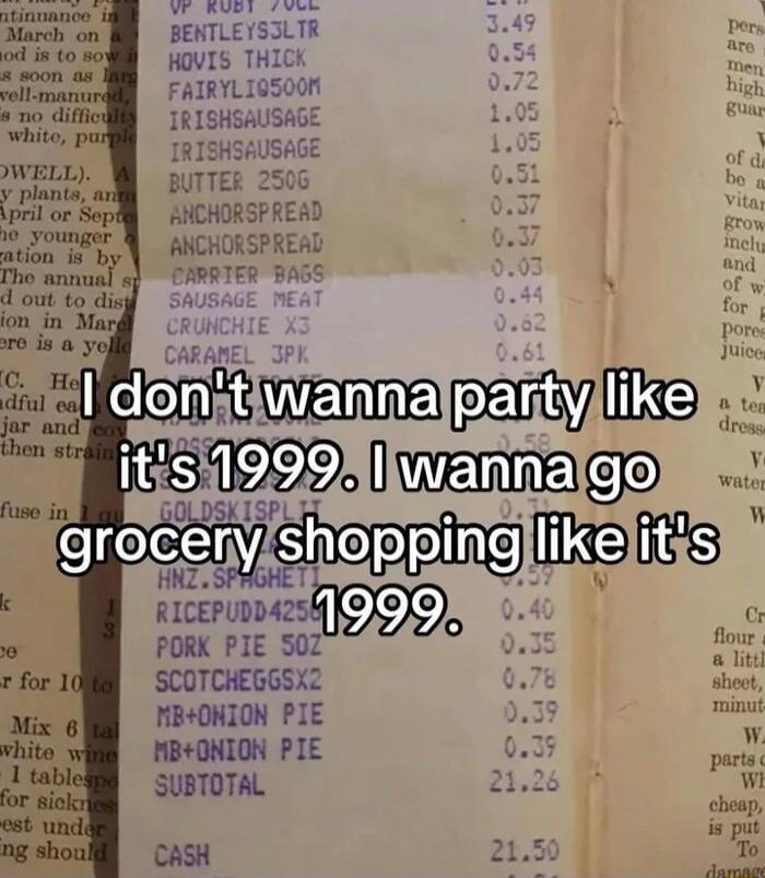 I don't wanna party like it's 1999. I wanna go grocery shopping like it's 1999. UP RUBY 70CL 3.49 BENTLEYS3LTR 0.54 HOVIS THICK 0.72 FAIRYLIG9500M 1.05 IRISHSAUSAGE 1.05 IRISHSAUSAGE 0.51 BUTTER 250G 0.37 ANCHORSPREAD 0.37 ANCHORSPREAD 0.03 CARRIER BAGS 0.44 SAUSAGE MEAT 0.62 CRUNCHIE X3 0.61 CARAMEL 3PK 0.58 GOLDSKISPLIT 0.71 HNZ.SPAGHETTI 0.59 RI