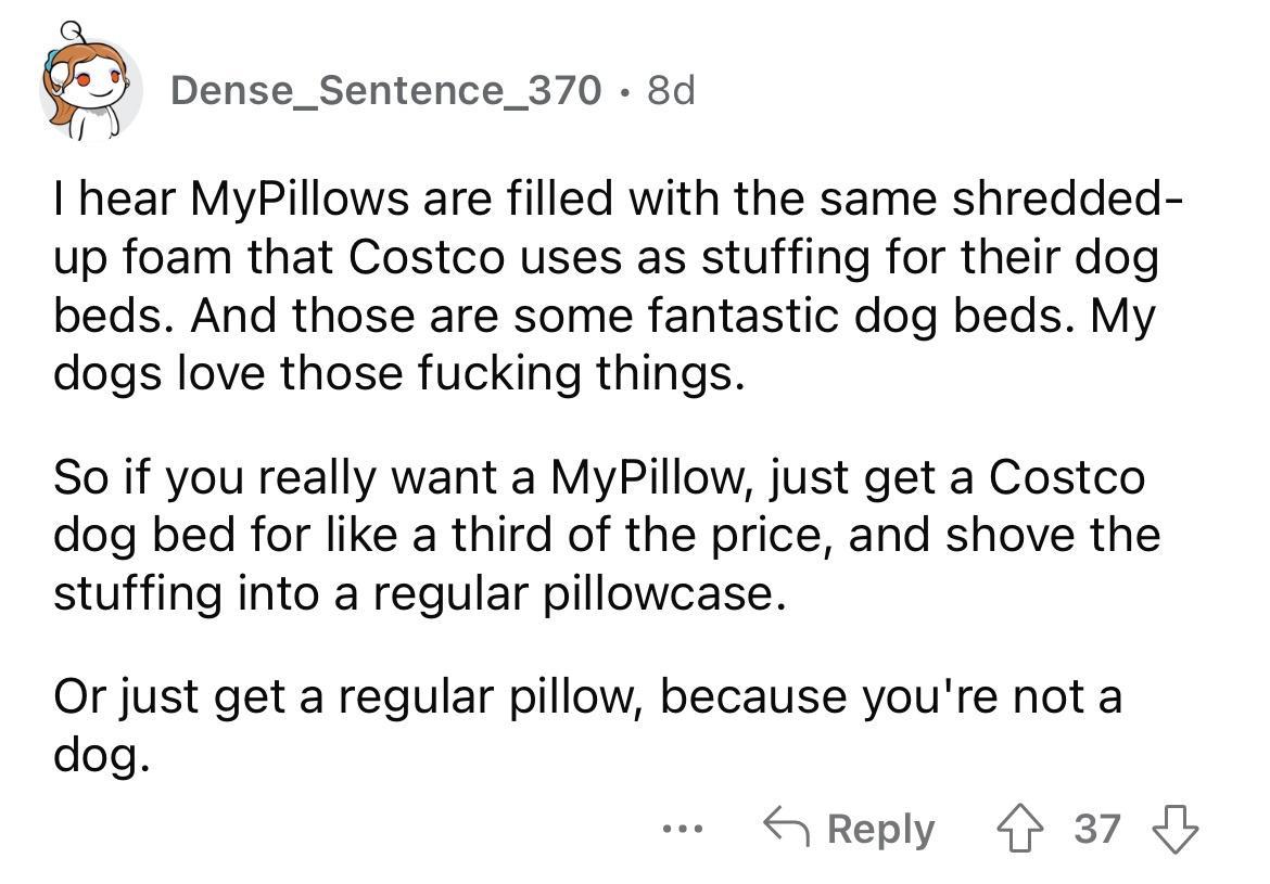hear MyPillows are filled with the same shredded up foam that Costco uses as stuffing for their dog beds And those are some fantastic dog beds My dogs love those fucking things So if you really want a MyPillow just get a Costco dog bed for like a third of the price and shove the stuffing into a regular pillowcase Or just get a regular pillow because youre not a dog S Reply 37