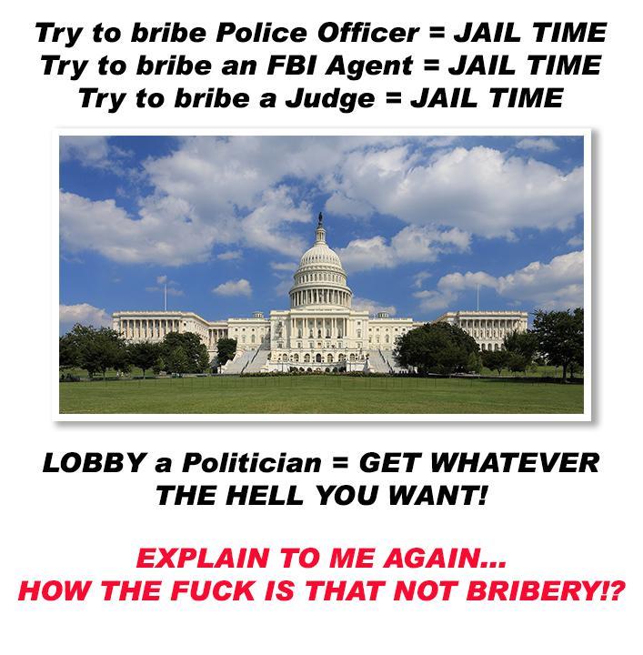 Try to bribe Police Officer JAIL TIME Try to bribe an FBI Agent JAIL TIME Try to bribe a Judge JAIL TIME LOBBY a Politician GET WHATEVER THE HELL YOU WANT EXPLAIN TO ME AGAIN HOW THE FUCK IS THAT NOT BRIBERY