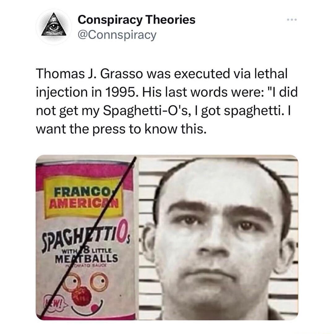 Conspiracy Theories Connspiracy Thomas J Grasso was executed via lethal injection in 1995 His last words were l did not get my Spaghetti Os got spaghetti want the press to know this