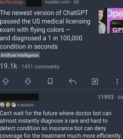 lechnology Insigercom 6n The newest version of ChatGPT passed the US medical licensing exam with flying colors and diagnosed a 1 in 100000 condition in seconds Artificial Intelligence 191k 1451 comments A 8 2 11993 6h O T4 awards Cant wait for the future where doctor bot can almost instantly diagnose a rare and hard to detect condition so insurance bot can deny coverage for the treatment much more