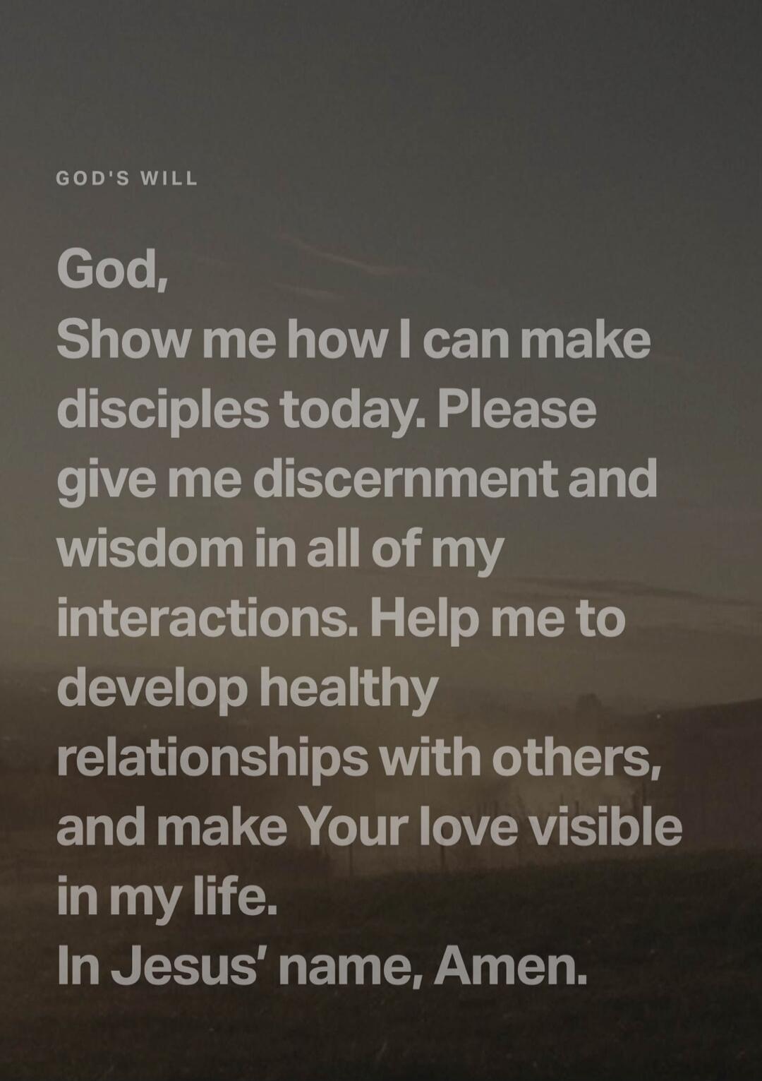 GOD'S WILL God, Show me how I can make disciples today. Please give me discernment and wisdom in all of my interactions. Help me to develop healthy relationships with others, and make Your love visible in my life. In Jesus' name, Amen.