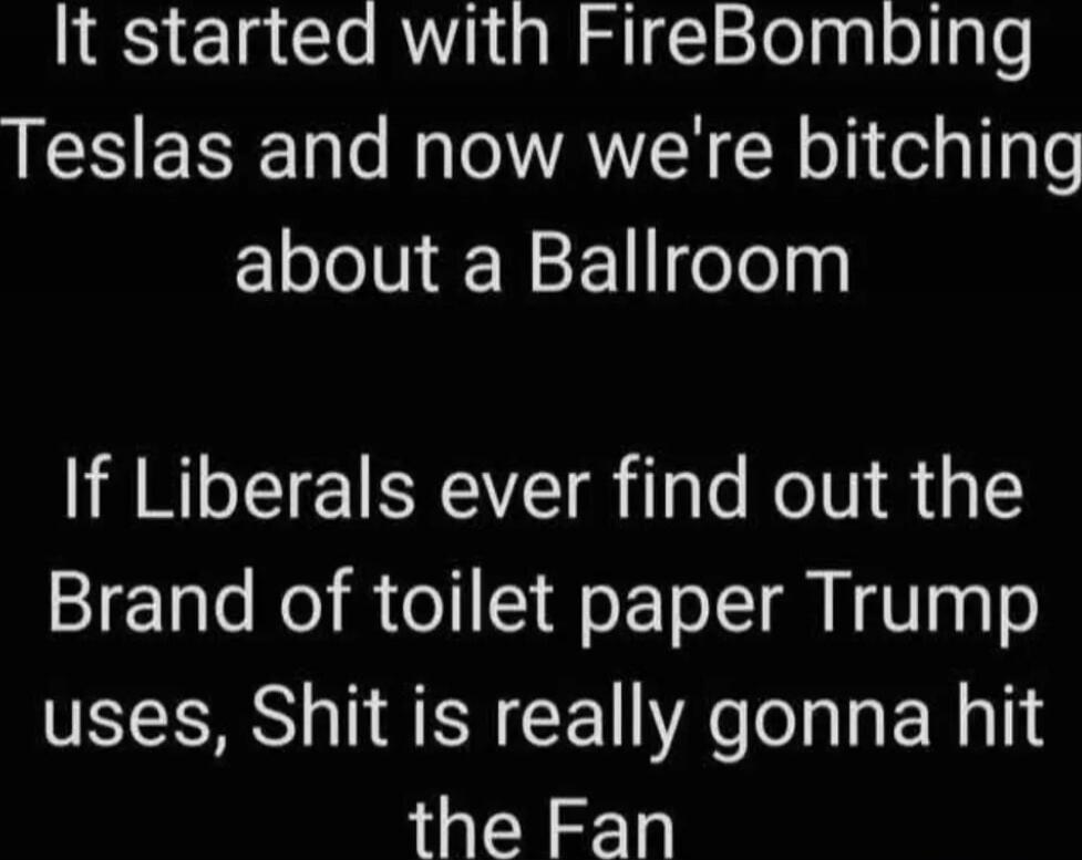 It started with FireBombing Teslas and now we're bitching about a Ballroom. If Liberals ever find out the Brand of toilet paper Trump uses, Shit is really gonna hit the Fan