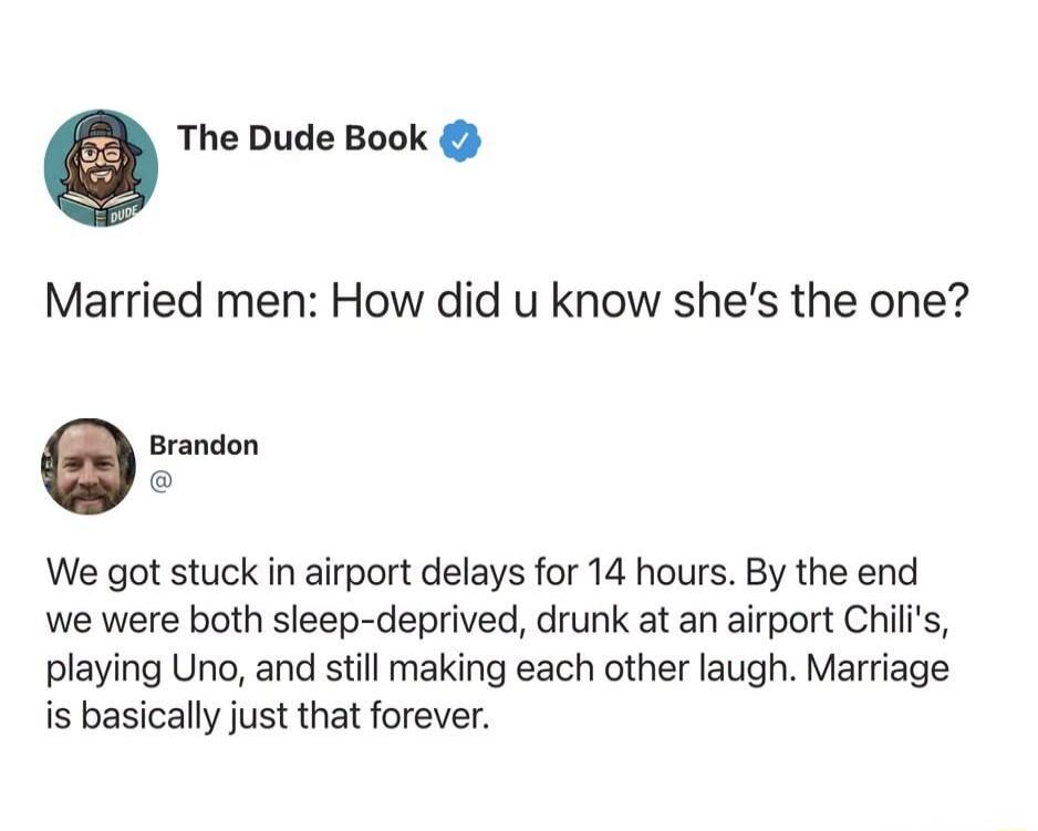 The Dude Book. Married men: How did you know she's the one? Brandon. We got stuck in airport delays for 14 hours. By the end we were both sleep-deprived, drunk at an airport Chili's, playing Uno, and still making each other laugh. Marriage is basically just that forever.