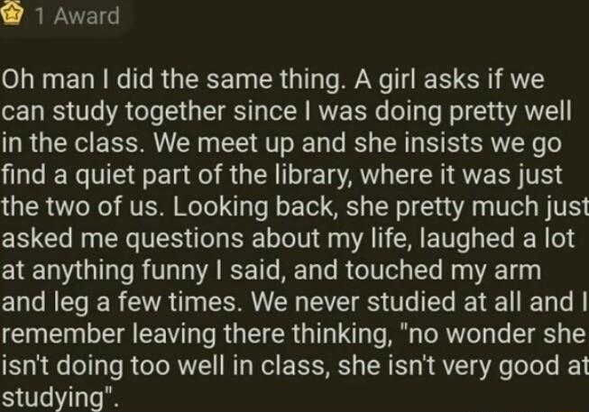 W 1 Award Oh man did the same thing A girl asks if we can study together since was doing pretty well in the class We meet up and she insists we go find a quiet part of the library where it was just TR 7o Re VAR I To Yo J o Tel S R T A T BTV asked me questions about my life laughed a lot at anything funny said and touched my arm and leg a few times We never studied at all and T T EEWT e R IR TNy Te