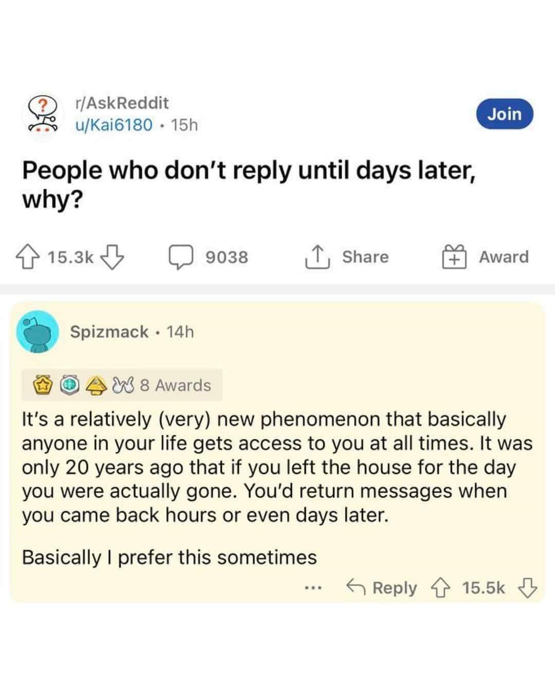 rAskReddit SQ uKai6180 15h People who dont reply until days later why 153y o3s 1 share 088 Avards Its a relatively very new phenomenon that basically anyone in your life gets access to you at all times It was only 20 years ago that if you left the house for the day you were actually gone Youd return messages when you came back hours or even days later Basically prefer this sometimes S Reply 155k