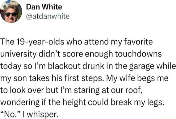 g Dan White atdanwhite The 19 year olds who attend my favorite university didnt score enough touchdowns today so Im blackout drunk in the garage while my son takes his first steps My wife begs me to look over but Im staring at our roof wondering if the height could break my legs No whisper