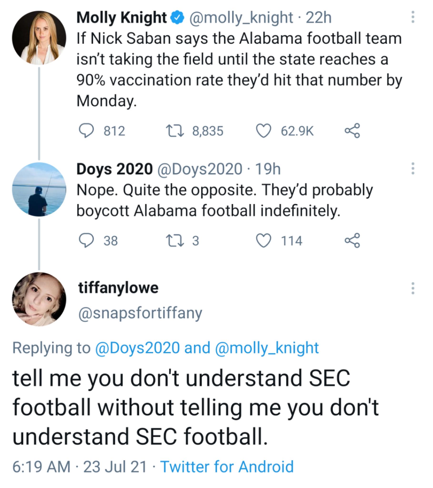 Molly Knight molly_knight 22h If Nick Saban says the Alabama football team isnt taking the field until the state reaches a 90 vaccination rate theyd hit that number by Monday Q 812 11 8835 Q 629K o Doys 2020 Doys2020 19h Nope Quite the opposite Theyd probably boycott Alabama football indefinitely Q 38 0 3 Q 114 o8 tiffanylowe snapsfortiffany Replying to Doys2020 and molly_knight tell me you dont u