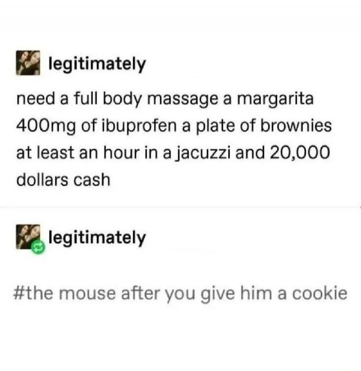 need a full body massage a margarita 400mg of ibuprofen a plate of brownies at least an hour in a jacuzzi and 20,000 dollars cash

#the mouse after you give him a cookie