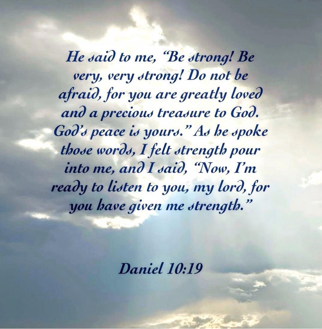 He said to me, 'Be strong! Be very, very strong! Do not be afraid, for you are greatly loved and a precious treasure to God. God's peace is yours.' As he spoke those words, I felt strength pour into me, and I said, 'Now, I'm ready to listen to you, my lord, for you have given me strength.' Daniel 10:19