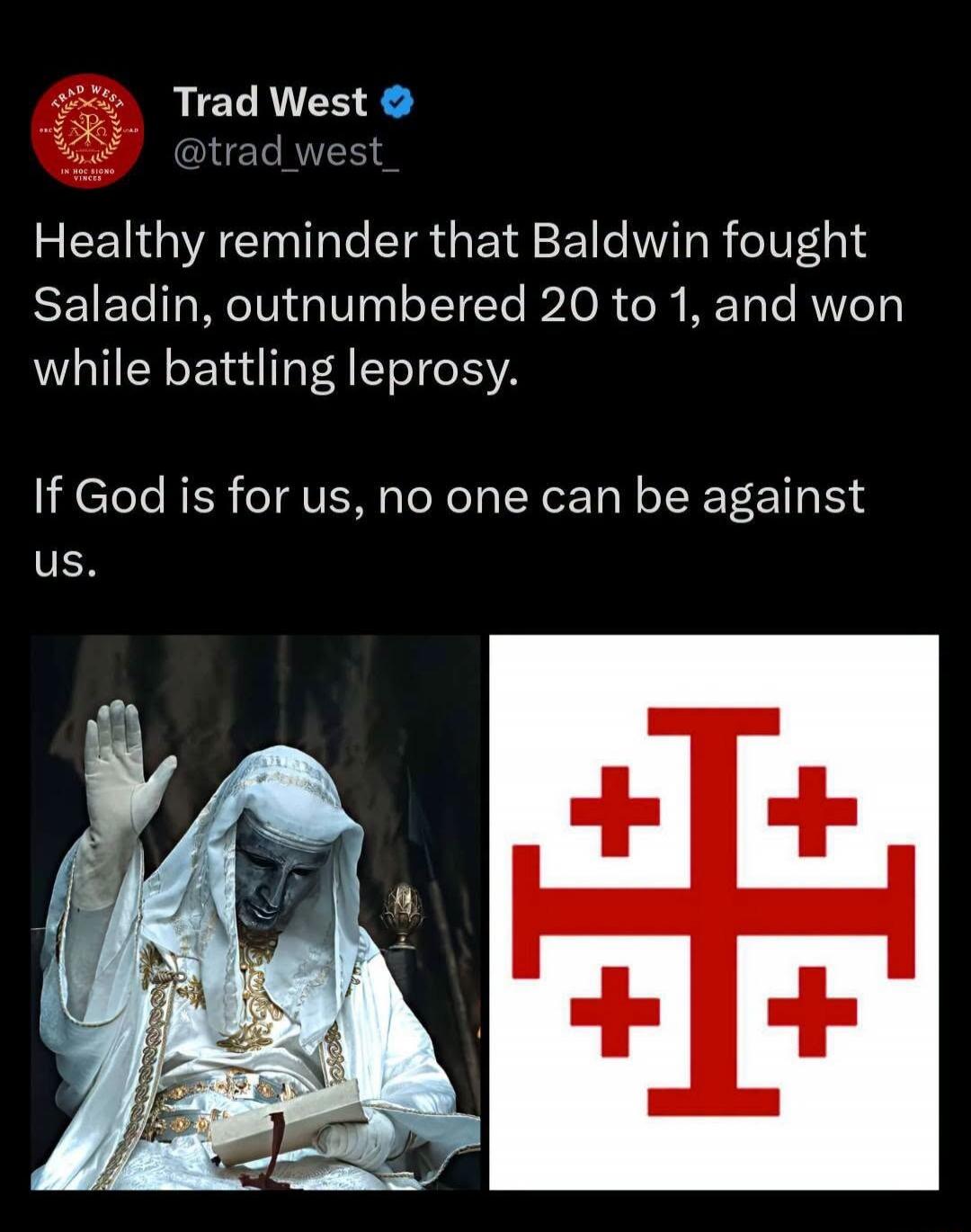 Healthy reminder that Baldwin fought Saladin, outnumbered 20 to 1, and won while battling leprosy. If God is for us, no one can be against us.