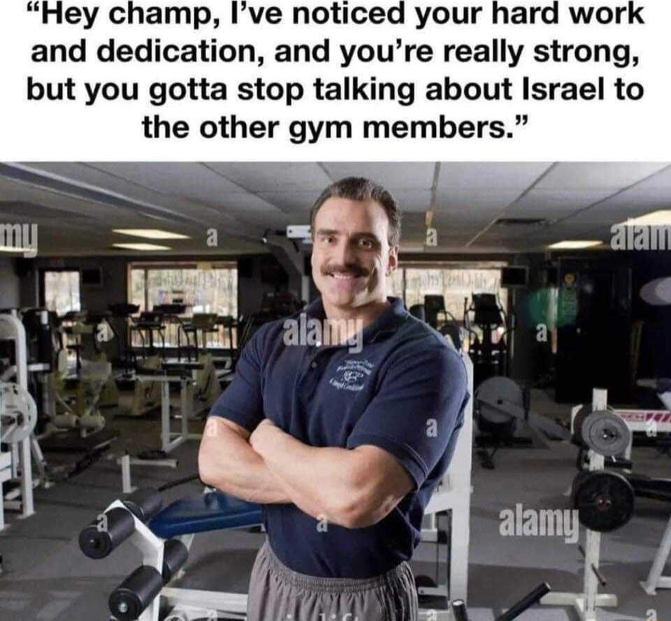and dedication and youre really strong but you gotta stop talking about Israel to the other gym members