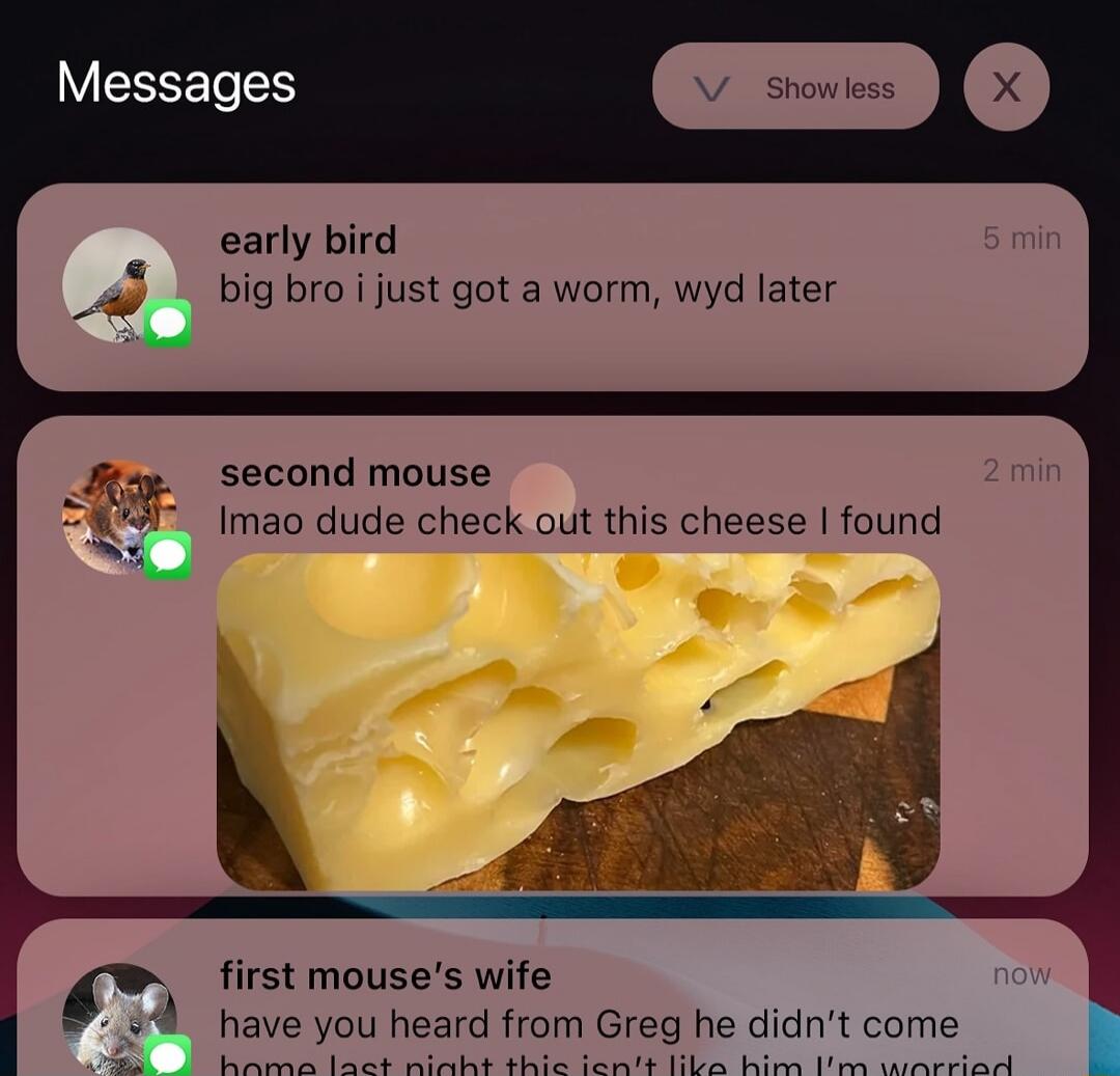 early bird
big bro i just got a worm, wyd later

second mouse
lmao dude check out this cheese I found

first mouse's wife
have you heard from Greg he didn't come home last night this isn't like him I'm worried