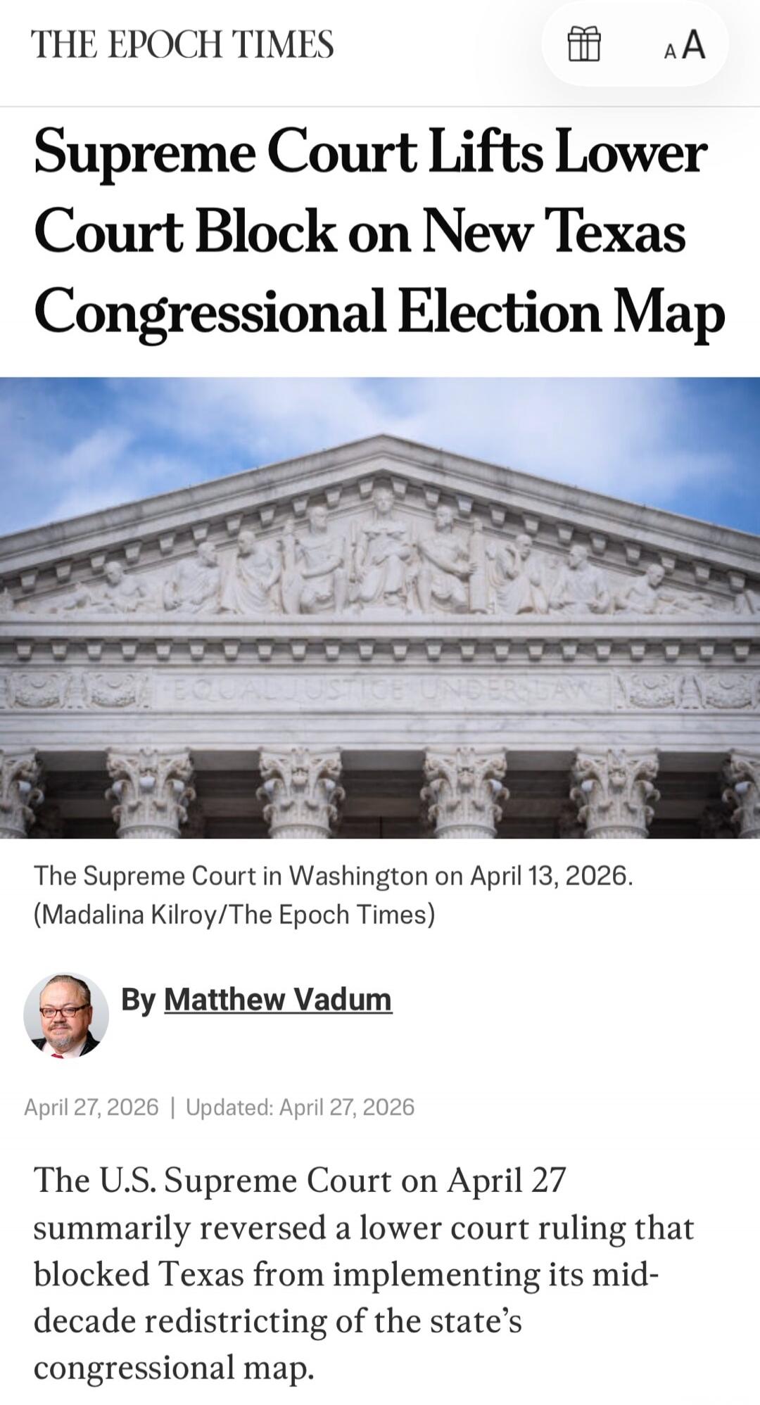 THE EPOCH TIMES Supreme Court Lifts Lower Court Block on New Texas Congressional Election Map. The Supreme Court in Washington on April 13, 2026. (Madalina Kilroy/The Epoch Times). By Matthew Vadum. April 27, 2026 | Updated: April 27, 2026. The U.S. Supreme Court on April 27 summarily reversed a lower court ruling that blocked Texas from implementi