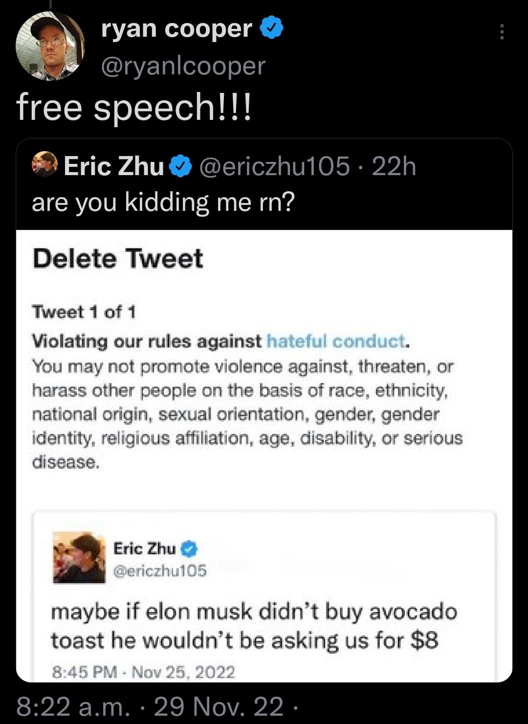 9 ryan cooper HCERS o elelgld Eric Zhu are you kidding me rn Delete Tweet Tweet 1 0f 1 Violating our rules against hatefu You may not promote violence against threaten or harass other people on the basis of national origin se identity ss affiiation disease A Eric Zhu maybe if elon musk didnt buy avocado toast he wouldnt be asking us for 8