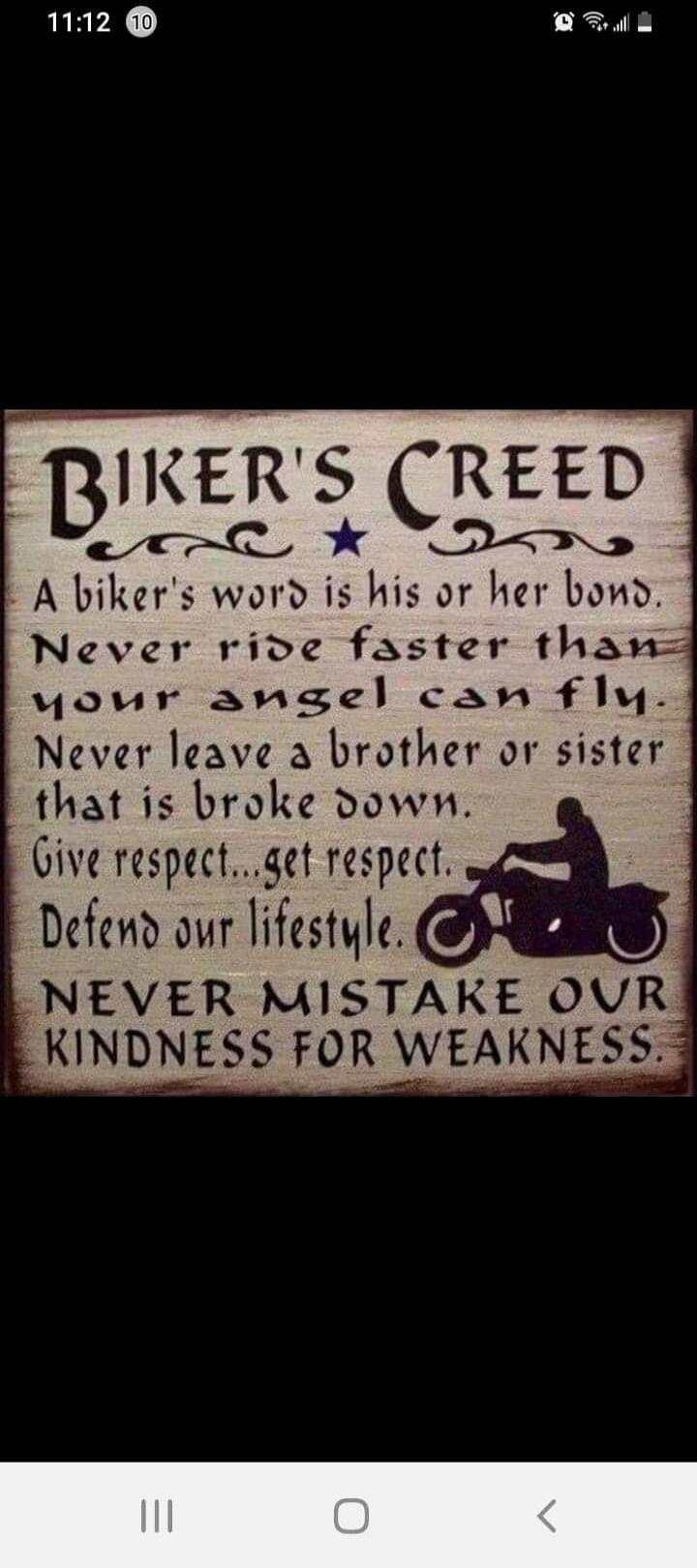 BIKER'S CREED A biker's word is his or her bond. Never ride faster than your angel can fly. Never leave a brother or sister that is broke down. Give respect...get respect. Defend our lifestyle. NEVER MISTAKE OUR KINDNESS FOR WEAKNESS.