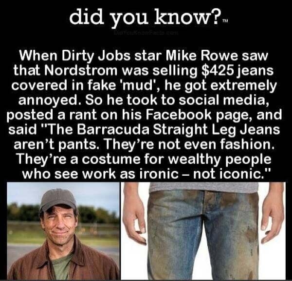 did you know When Dirty Jobs star Mike Rowe saw that Nordstrom was selling 425 jeans covered in fake mud he got extremely ENDTT BTN TR o 8 R To ETN T N posted a rant on his Facebook EEIC R CY R ERSTE T 4K EICUREERI G ERET L R ERL T N Theyre a costume for wealthy people who see work as ironic not iconic 65 DIOYOUKNOWFACTSCOM