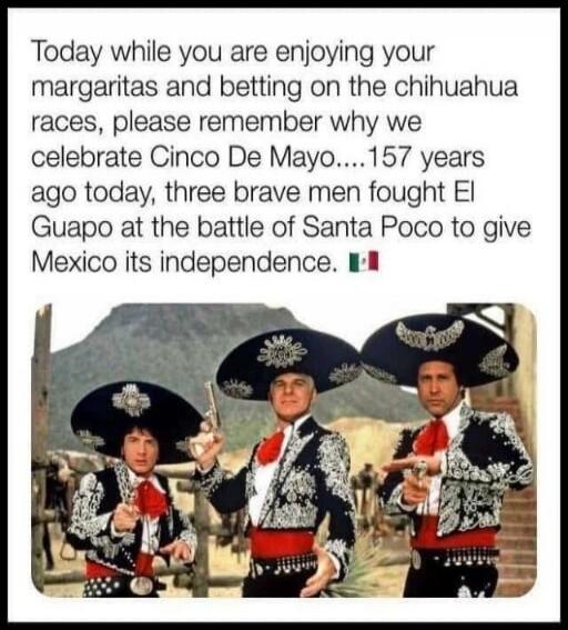 Today while you are enjoying your margaritas and betting on the chihuahua races, please remember why we celebrate Cinco De Mayo....157 years ago today, three brave men fought El Guapo at the battle of Santa Poco to give Mexico its independence. 🇲🇽