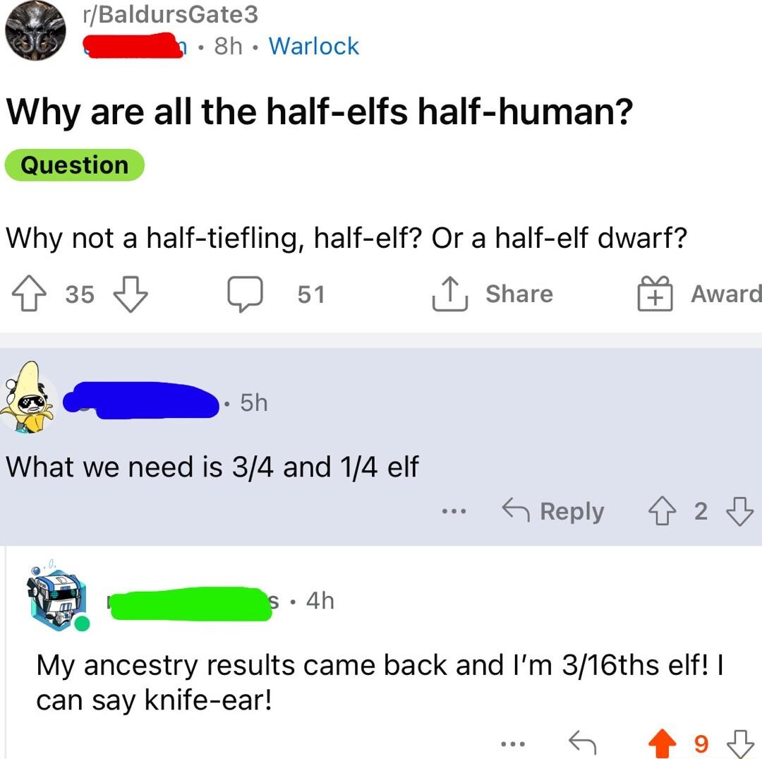 aldursGate3 S ch Warlock Why are all the half elfs half human Question Why not a half tiefling half elf Or a half elf dwarf o3 b QD s 1 share Award What we need is 34 and 14 elf SReply 2 B My ancestry results came back and Im 316ths elf can say knife ear S ol