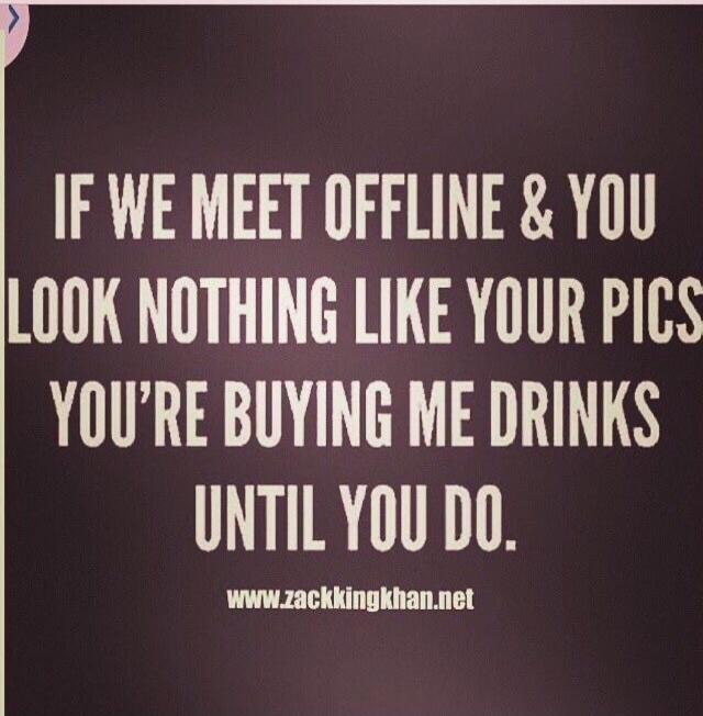 IF WE MEET OFFLINE & YOU LOOK NOTHING LIKE YOUR PICS YOU'RE BUYING ME DRINKS UNTIL YOU DO. www.zackkingkhan.net